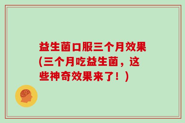 益生菌口服三个月效果(三个月吃益生菌,这些神奇效果来了!) 益生菌口服三个月效果(三个月吃益生菌,这些神奇效果来了!)