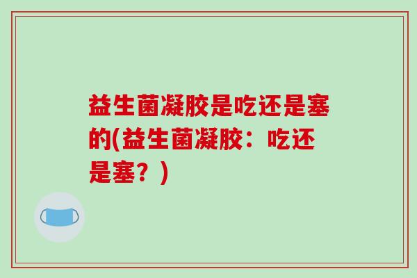 益生菌凝胶是吃还是塞的(益生菌凝胶：吃还是塞？)