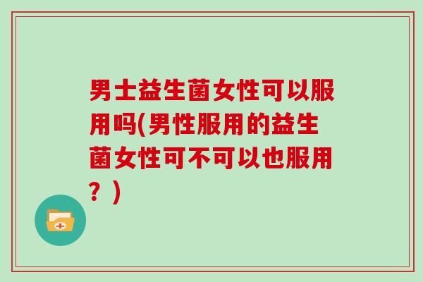 男士益生菌女性可以服用吗(男性服用的益生菌女性可不可以也服用？)