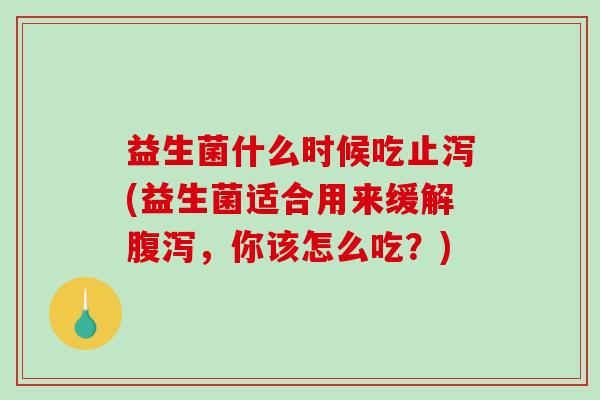 益生菌什么时候吃止泻(益生菌适合用来缓解腹泻，你该怎么吃？)
