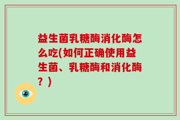 益生菌乳糖酶消化酶怎么吃(如何正确使用益生菌、乳糖酶和消化酶？)