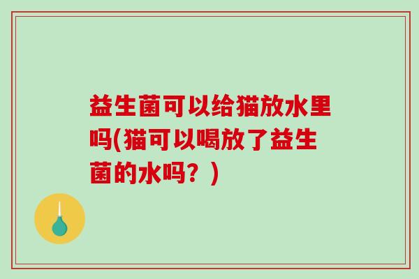 益生菌可以给猫放水里吗(猫可以喝放了益生菌的水吗?) 益生菌可以给猫放水里吗(猫可以喝放了益生菌的水吗?)