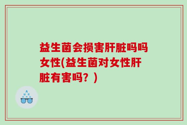 益生菌会损害肝脏吗吗女性(益生菌对女性肝脏有害吗？)