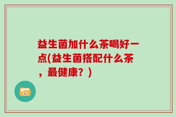 益生菌加什么茶喝好一点(益生菌搭配什么茶，最健康？)