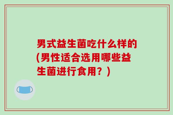 男式益生菌吃什么样的(男性适合选用哪些益生菌进行食用？)