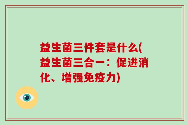 益生菌三件套是什么(益生菌三合一:促进消化、增强力) 益生菌三件套是什么(益生菌三合一:促进消化、增强力)