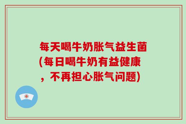 每天喝牛奶胀气益生菌(每日喝牛奶有益健康，不再担心胀气问题)