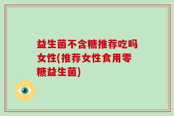 益生菌不含糖推荐吃吗女性(推荐女性食用零糖益生菌)