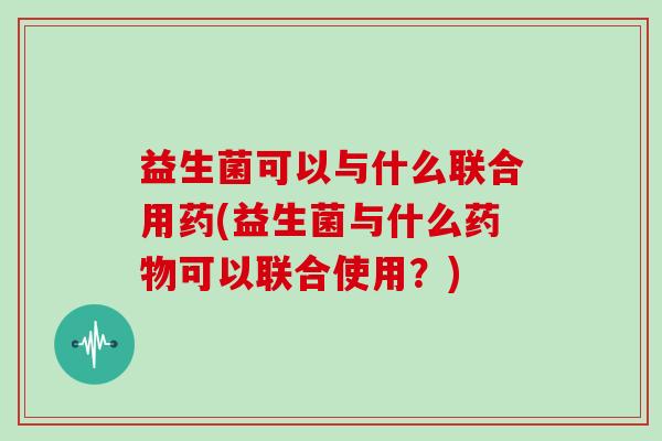 益生菌可以与什么联合用药(益生菌与什么药物可以联合使用？)