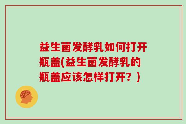 益生菌发酵乳如何打开瓶盖(益生菌发酵乳的瓶盖应该怎样打开？)
