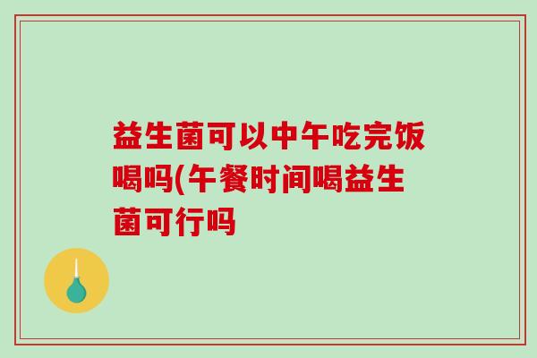 益生菌可以中午吃完饭喝吗(午餐时间喝益生菌可行吗