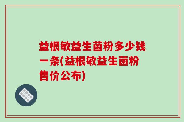 益根敏益生菌粉多少钱一条(益根敏益生菌粉售价公布)
