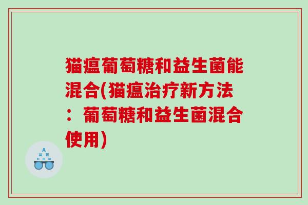 猫瘟葡萄糖和益生菌能混合(猫瘟新方法:葡萄糖和益生菌混合使用) 猫瘟葡萄糖和益生菌能混合(猫瘟新方法:葡萄糖和益生菌混合使用)