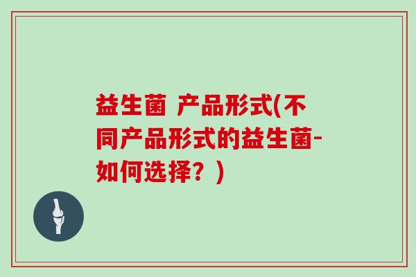 益生菌 产品形式(不同产品形式的益生菌-如何选择？)