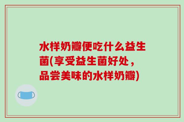 水样奶瓣便吃什么益生菌(享受益生菌好处，品尝美味的水样奶瓣)