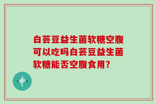 白芸豆益生菌软糖空腹可以吃吗白芸豆益生菌软糖能否空腹食用？
