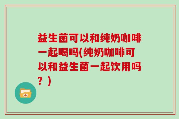 益生菌可以和纯奶咖啡一起喝吗(纯奶咖啡可以和益生菌一起饮用吗？)