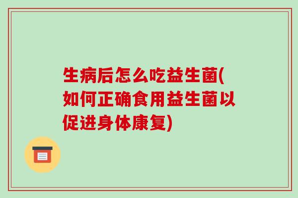 生病后怎么吃益生菌(如何正确食用益生菌以促进身体康复)