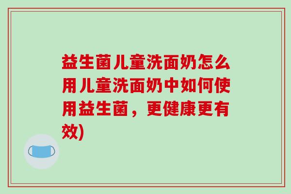 益生菌儿童洗面奶怎么用儿童洗面奶中如何使用益生菌，更健康更有效)