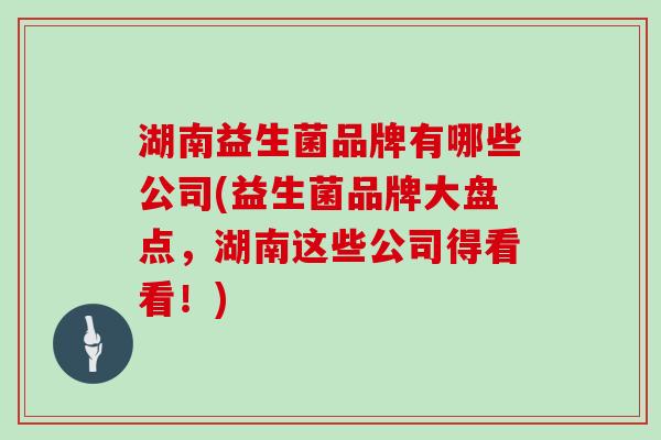 湖南益生菌品牌有哪些公司(益生菌品牌大盘点，湖南这些公司得看看！)