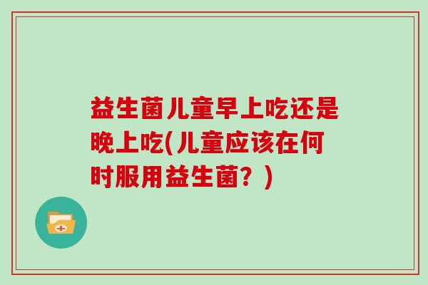 益生菌儿童早上吃还是晚上吃(儿童应该在何时服用益生菌？)