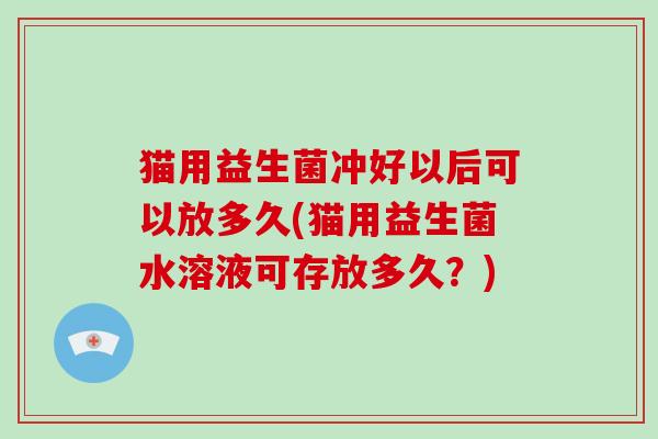 猫用益生菌冲好以后可以放多久(猫用益生菌水溶液可存放多久？)