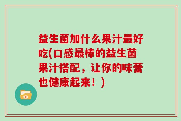 益生菌加什么果汁最好吃(口感最棒的益生菌果汁搭配，让你的味蕾也健康起来！)