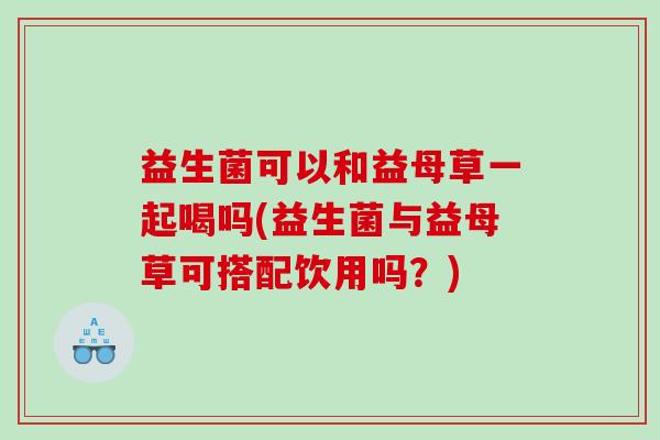 益生菌可以和益母草一起喝吗(益生菌与益母草可搭配饮用吗？)