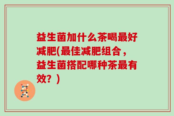益生菌加什么茶喝好(佳组合，益生菌搭配哪种茶有效？)
