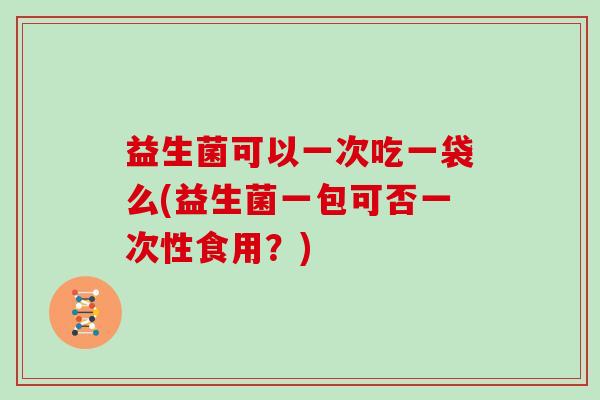 益生菌可以一次吃一袋么(益生菌一包可否一次性食用？)