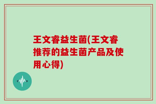 王文睿益生菌(王文睿推荐的益生菌产品及使用心得)