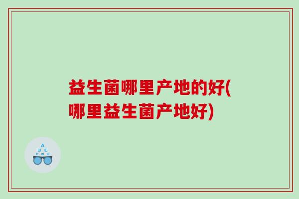 益生菌哪里产地的好(哪里益生菌产地好)