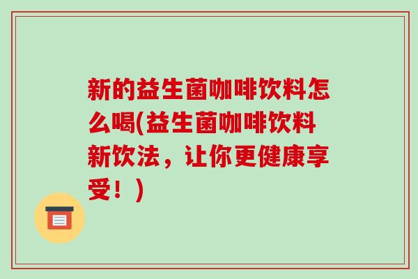 新的益生菌咖啡饮料怎么喝(益生菌咖啡饮料新饮法，让你更健康享受！)