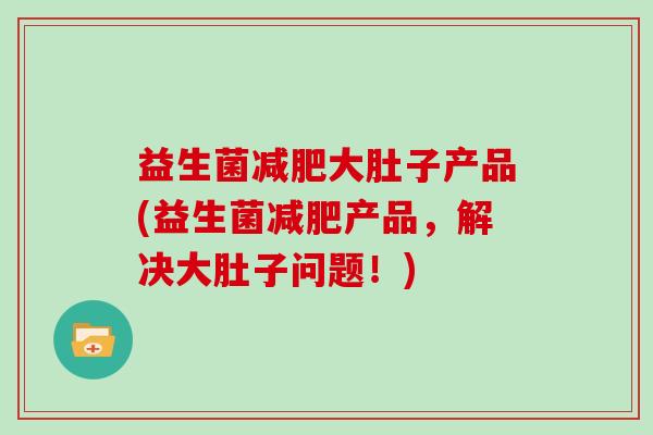 益生菌大肚子产品(益生菌产品，解决大肚子问题！)