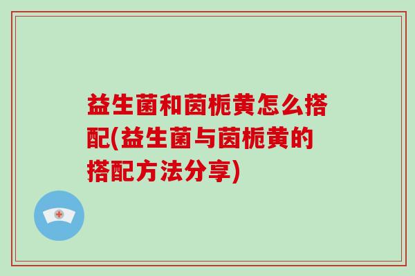 益生菌和茵栀黄怎么搭配(益生菌与茵栀黄的搭配方法分享)