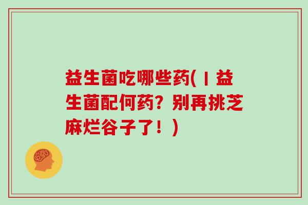 益生菌吃哪些药(丨益生菌配何药？别再挑芝麻烂谷子了！)