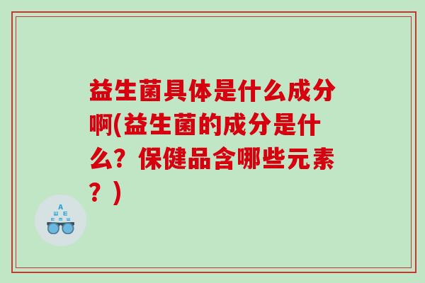 益生菌具体是什么成分啊(益生菌的成分是什么？保健品含哪些元素？)