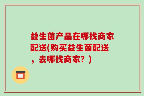 益生菌产品在哪找商家配送(购买益生菌配送，去哪找商家？)