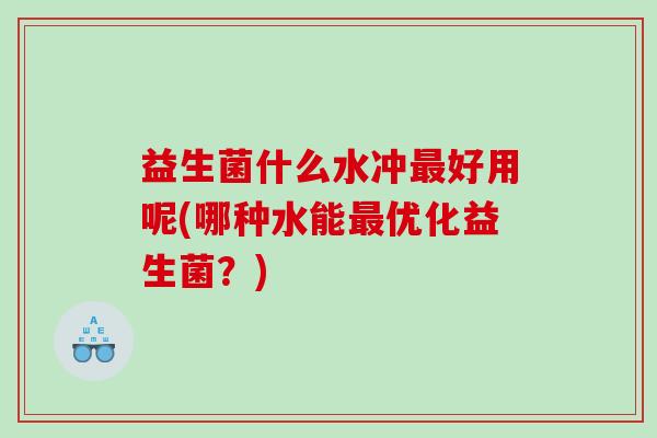 益生菌什么水冲好用呢(哪种水能优化益生菌?) 益生菌什么水冲好用呢(哪种水能优化益生菌?)