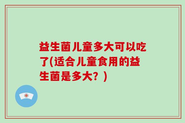 益生菌儿童多大可以吃了(适合儿童食用的益生菌是多大？)