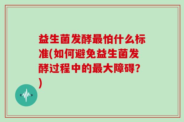 益生菌发酵怕什么标准(如何避免益生菌发酵过程中的大障碍？)