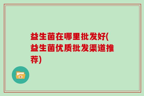益生菌在哪里批发好(益生菌优质批发渠道推荐)