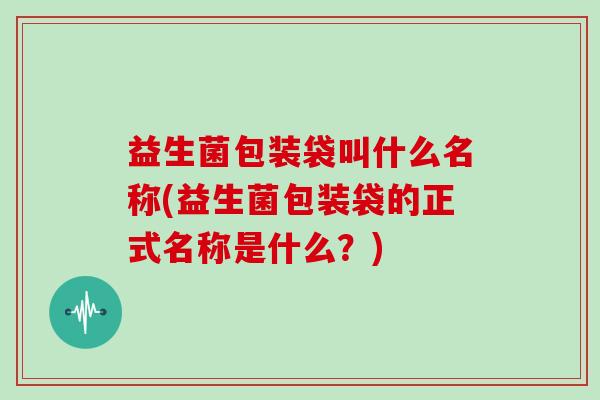 益生菌包装袋叫什么名称(益生菌包装袋的正式名称是什么？)
