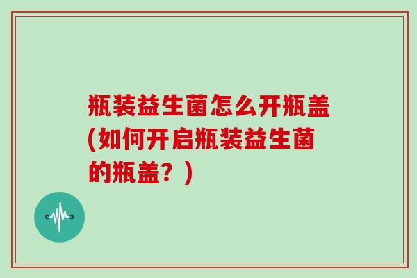 瓶装益生菌怎么开瓶盖(如何开启瓶装益生菌的瓶盖？)