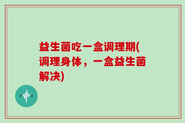 益生菌吃一盒调理期(调理身体，一盒益生菌解决)