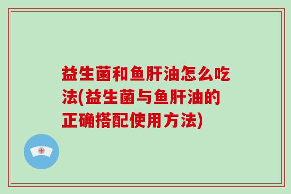 益生菌和鱼肝油怎么吃法(益生菌与鱼肝油的正确搭配使用方法)
