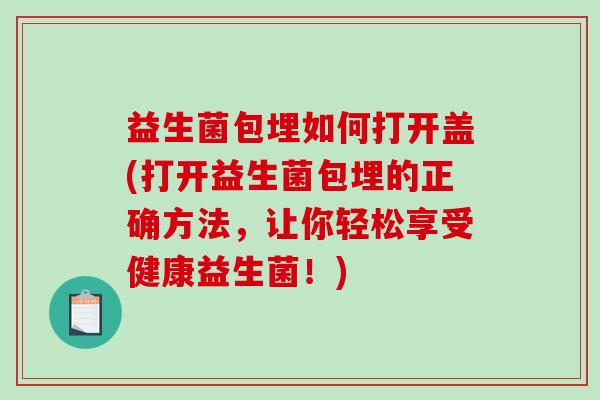 益生菌包埋如何打开盖(打开益生菌包埋的正确方法，让你轻松享受健康益生菌！)