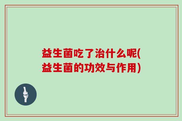 益生菌吃了治什么呢(益生菌的功效与作用)