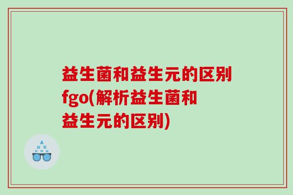 益生菌和益生元的区别fgo(解析益生菌和益生元的区别)