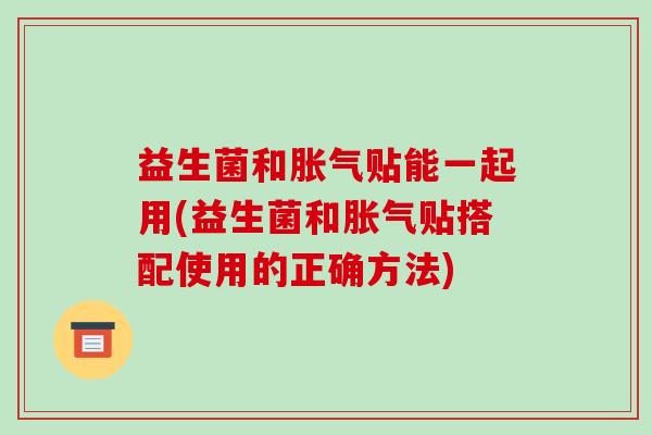 益生菌和胀气贴能一起用(益生菌和胀气贴搭配使用的正确方法)